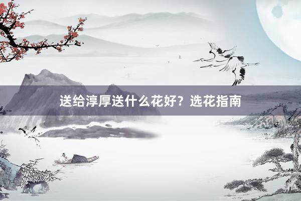 送给淳厚送什么花好？选花指南