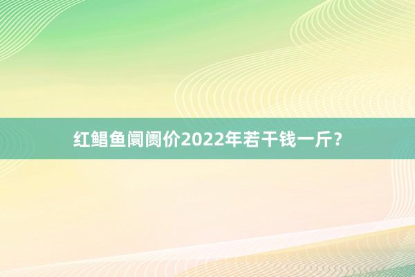 红鲳鱼阛阓价2022年若干钱一斤？