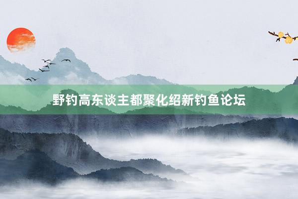 野钓高东谈主都聚化绍新钓鱼论坛