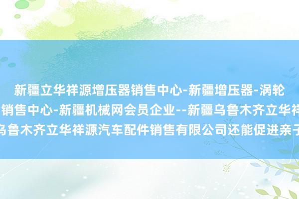 新疆立华祥源增压器销售中心-新疆增压器-涡轮增压器-增压器进出口销售中心-新疆机械网会员企业--新疆乌鲁木齐立华祥源汽车配件销售有限公司还能促进亲子情态的修复
