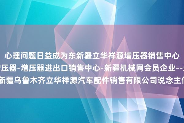 心理问题日益成为东新疆立华祥源增压器销售中心-新疆增压器-涡轮增压器-增压器进出口销售中心-新疆机械网会员企业--新疆乌鲁木齐立华祥源汽车配件销售有限公司说念主们生计中不行疏远的一部分